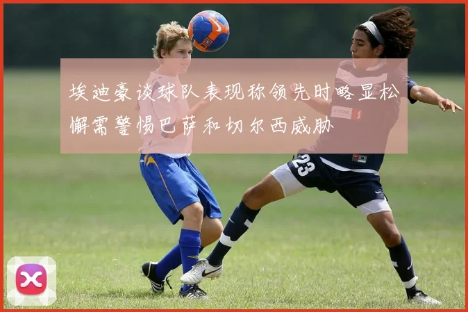 埃迪豪谈球队表现称领先时略显松懈需警惕巴萨和切尔西威胁