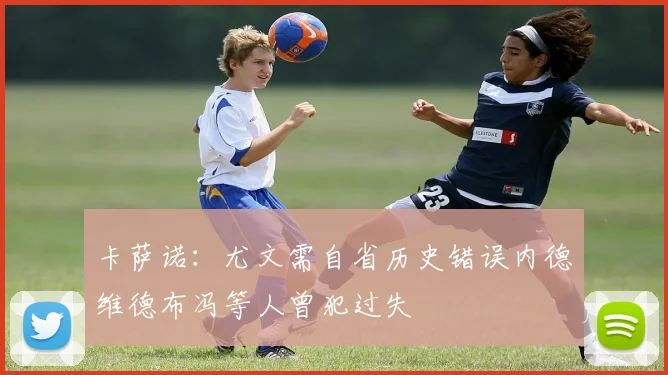 卡萨诺：尤文需自省历史错误内德维德布冯等人曾犯过失