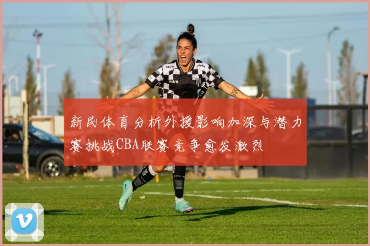 新民体育分析外援影响加深与潜力赛挑战CBA联赛竞争愈发激烈