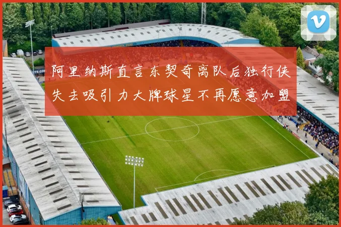 阿里纳斯直言东契奇离队后独行侠失去吸引力大牌球星不再愿意加盟