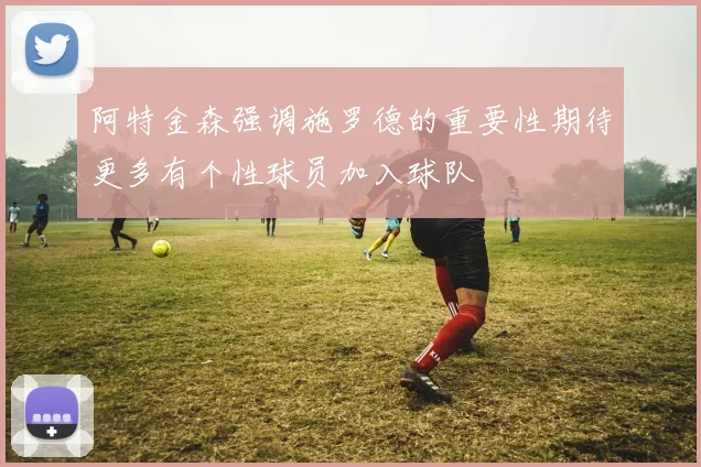 阿特金森强调施罗德的重要性期待更多有个性球员加入球队