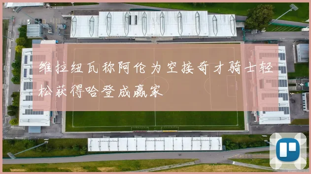 维拉纽瓦称阿伦为空接奇才骑士轻松获得哈登成赢家