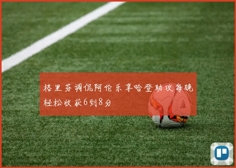 格里芬调侃阿伦乐享哈登助攻每晚轻松收获6到8分