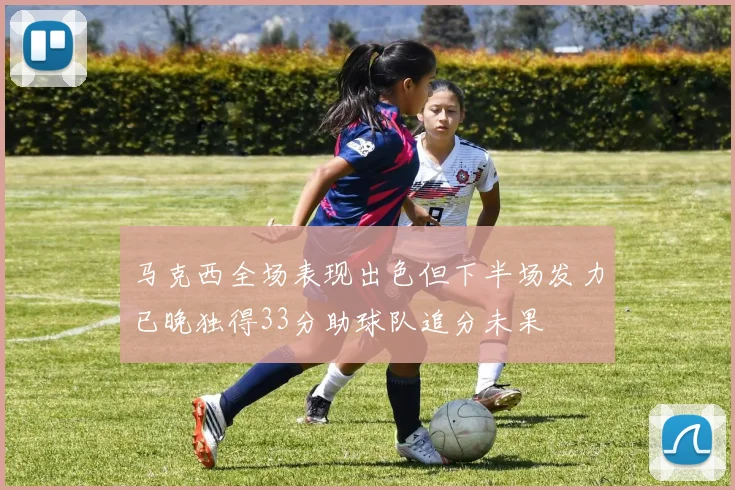 马克西全场表现出色但下半场发力已晚独得33分助球队追分未果
