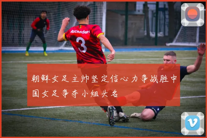 朝鲜女足主帅坚定信心力争战胜中国女足争夺小组头名