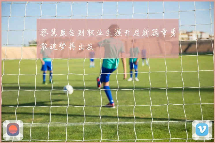 蔡慧康告别职业生涯开启新篇章勇敢追梦再出发