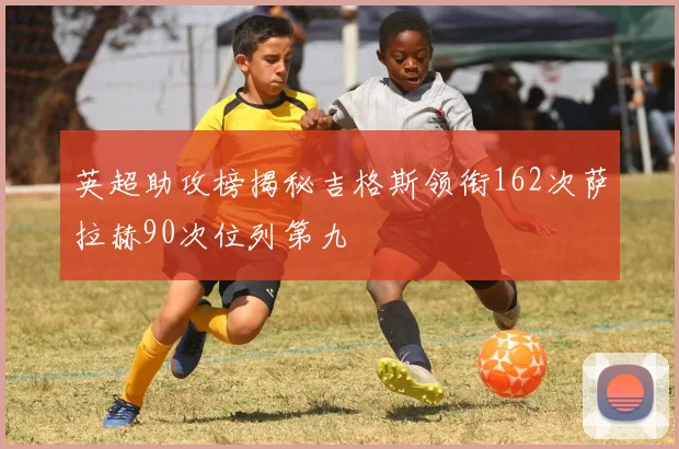英超助攻榜揭秘吉格斯领衔162次萨拉赫90次位列第九