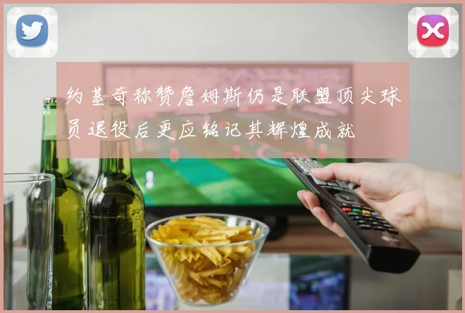 约基奇称赞詹姆斯仍是联盟顶尖球员退役后更应铭记其辉煌成就
