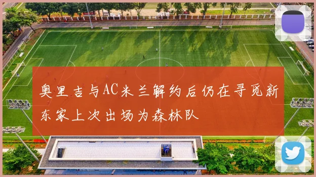 奥里吉与AC米兰解约后仍在寻觅新东家上次出场为森林队