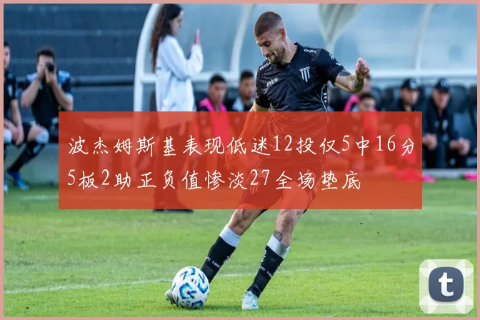 波杰姆斯基表现低迷12投仅5中16分5板2助正负值惨淡27全场垫底