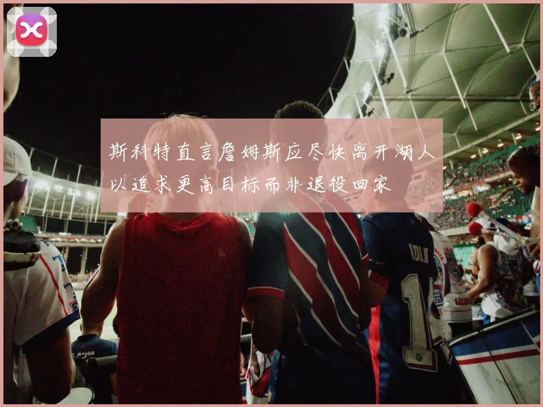 斯科特直言詹姆斯应尽快离开湖人以追求更高目标而非退役回家