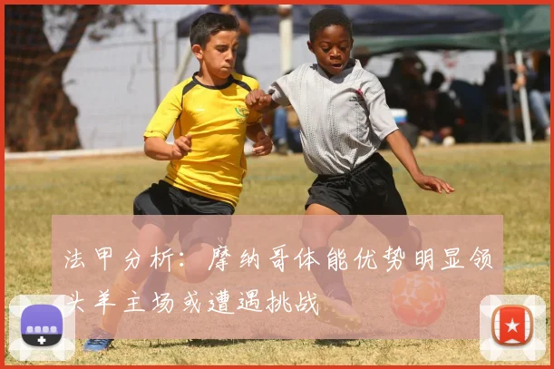 法甲分析：摩纳哥体能优势明显领头羊主场或遭遇挑战