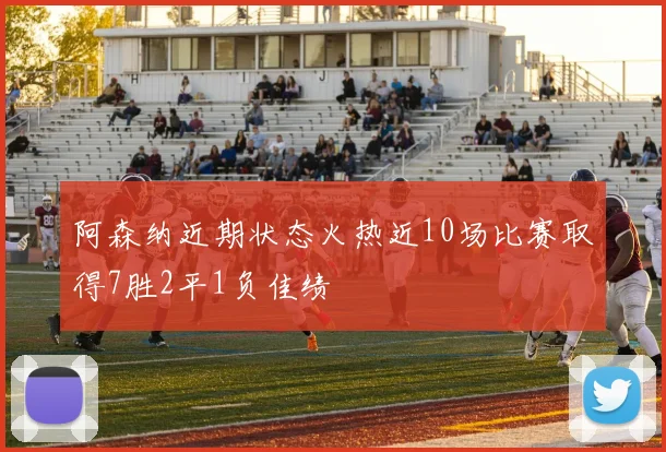 阿森纳近期状态火热近10场比赛取得7胜2平1负佳绩