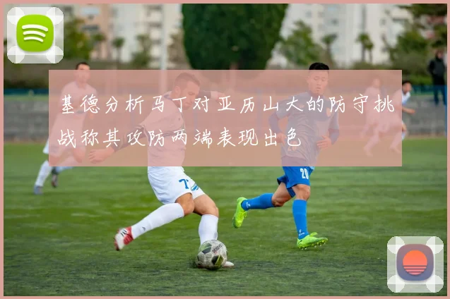 基德分析马丁对亚历山大的防守挑战称其攻防两端表现出色