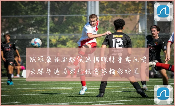 欧冠最佳进球候选揭晓特鲁宾压哨头球与迪马尔科任意球精彩纷呈