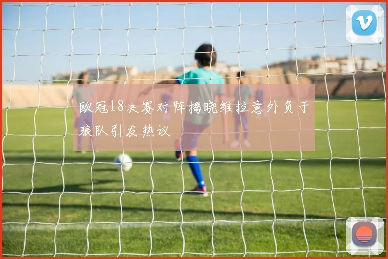 欧冠18决赛对阵揭晓维拉意外负于狼队引发热议