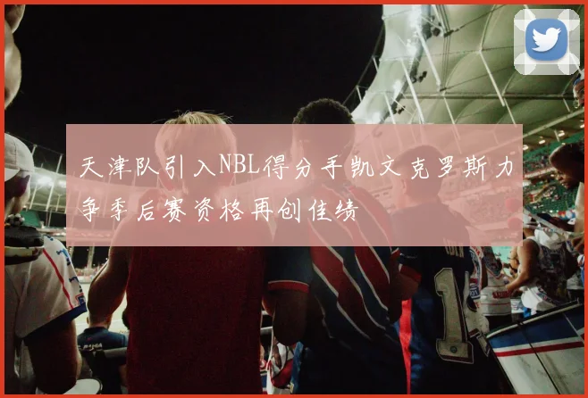 天津队引入NBL得分手凯文克罗斯力争季后赛资格再创佳绩