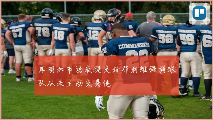库明加市场表现良好邓利维强调球队从未主动交易他