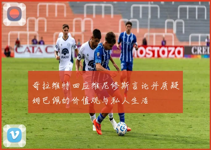 奇拉维特回应维尼修斯言论并质疑姆巴佩的价值观与私人生活