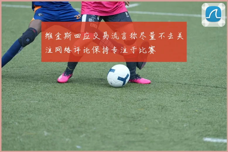 维金斯回应交易流言称尽量不去关注网络评论保持专注于比赛