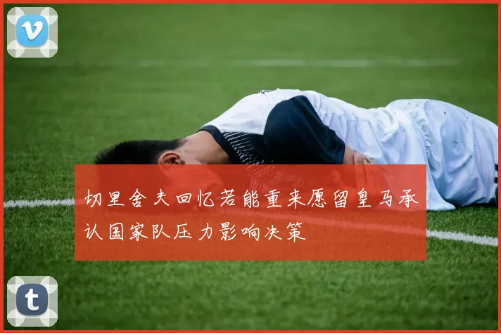 切里舍夫回忆若能重来愿留皇马承认国家队压力影响决策