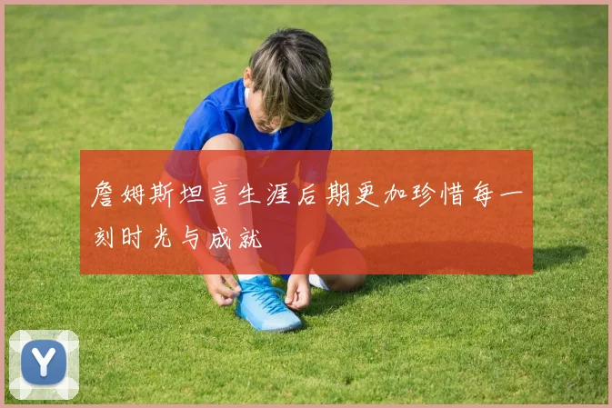 詹姆斯坦言生涯后期更加珍惜每一刻时光与成就