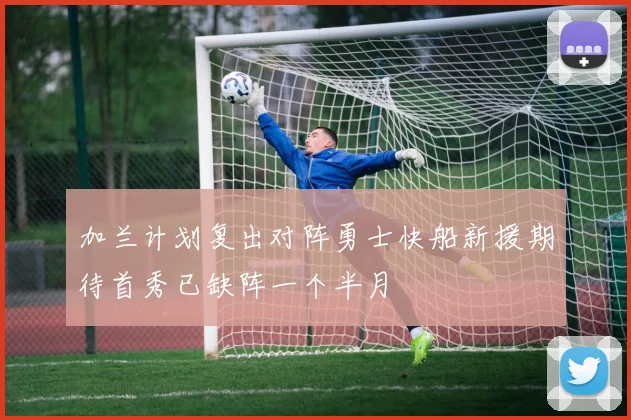 加兰计划复出对阵勇士快船新援期待首秀已缺阵一个半月