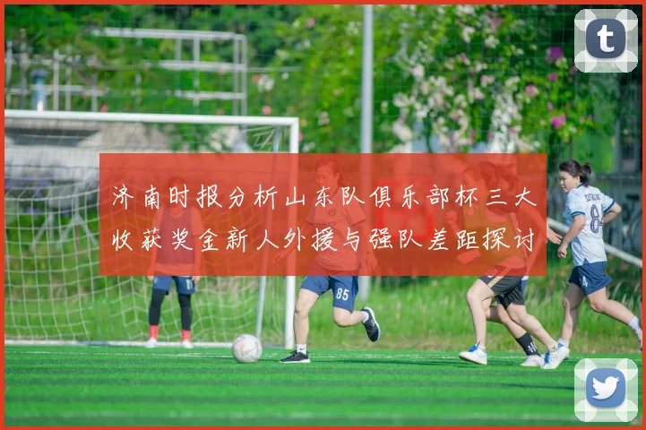 济南时报分析山东队俱乐部杯三大收获奖金新人外援与强队差距探讨