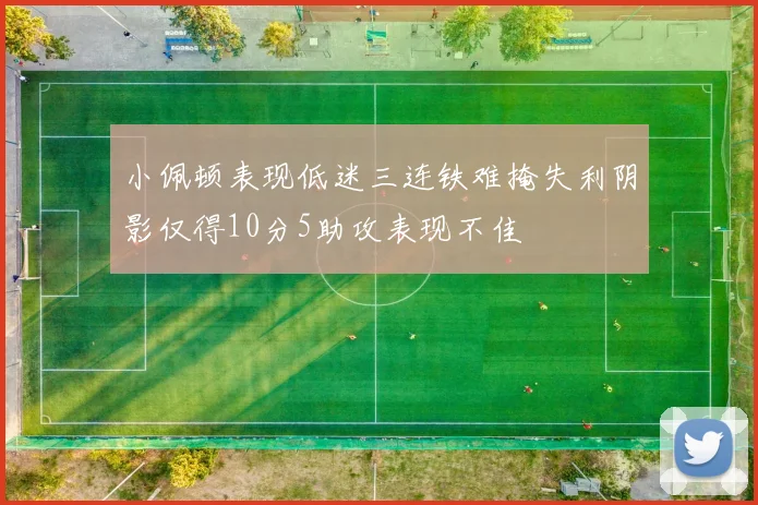 小佩顿表现低迷三连铁难掩失利阴影仅得10分5助攻表现不佳