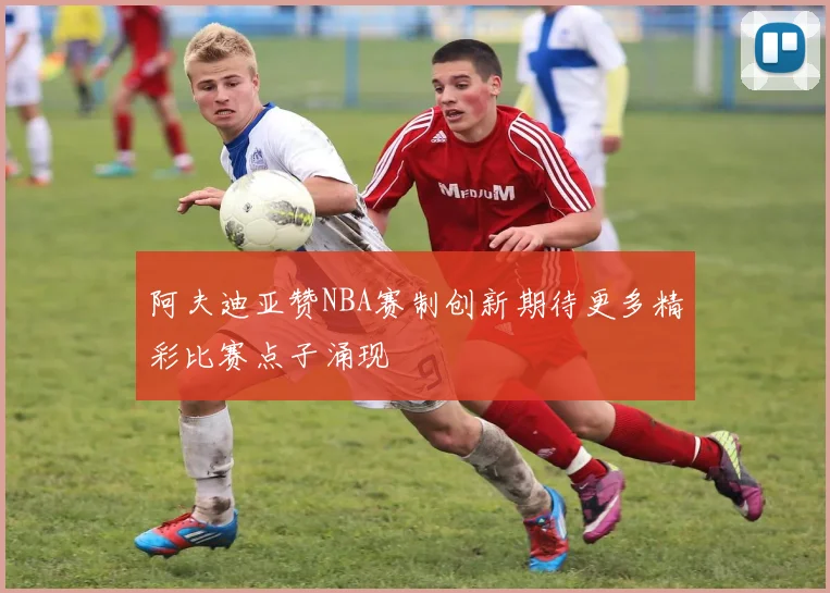 阿夫迪亚赞NBA赛制创新期待更多精彩比赛点子涌现