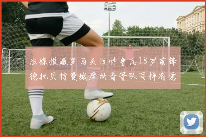 法媒报道罗马关注特鲁瓦18岁前锋德托贝特曼城摩纳哥等队同样有意