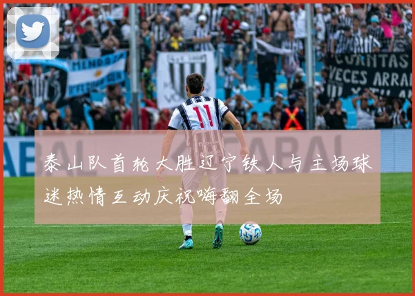 泰山队首轮大胜辽宁铁人与主场球迷热情互动庆祝嗨翻全场
